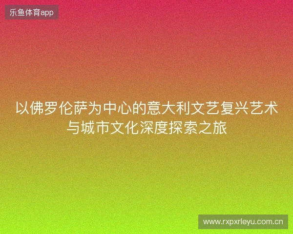 以佛罗伦萨为中心的意大利文艺复兴艺术与城市文化深度探索之旅