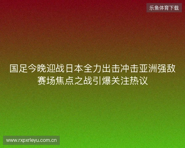 国足今晚迎战日本全力出击冲击亚洲强敌赛场焦点之战引爆关注热议 国足今晚迎战日本全力出击冲击亚洲强敌赛场焦点之战引爆关注热议