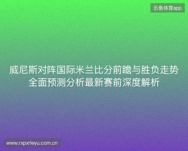 威尼斯对阵国际米兰比分前瞻与胜负走势全面预测分析最新赛前深度解析 威尼斯对阵国际米兰比分前瞻与胜负走势全面预测分析最新赛前深度解析