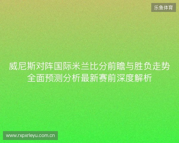 威尼斯对阵国际米兰比分前瞻与胜负走势全面预测分析最新赛前深度解析 威尼斯对阵国际米兰比分前瞻与胜负走势全面预测分析最新赛前深度解析