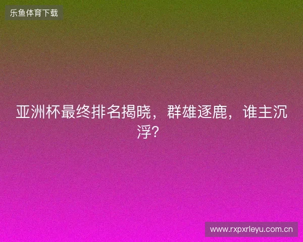 亚洲杯最终排名揭晓,群雄逐鹿,谁主沉浮? 亚洲杯最终排名揭晓,群雄逐鹿,谁主沉浮?