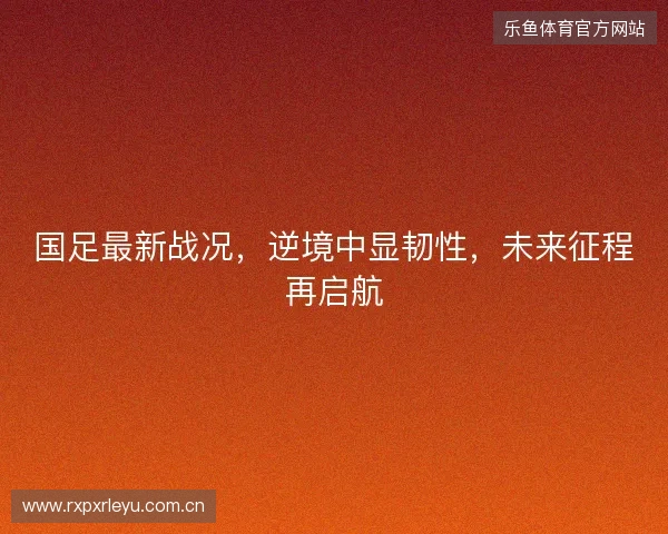 国足最新战况，逆境中显韧性，未来征程再启航