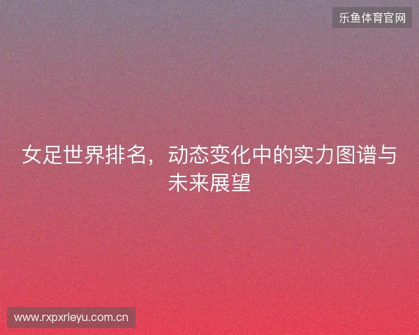 女足世界排名，动态变化中的实力图谱与未来展望